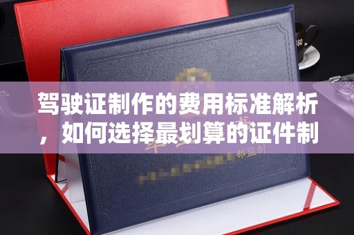 方山驾驶证制作的费用标准解析，如何选择最划算的证件制作服务？