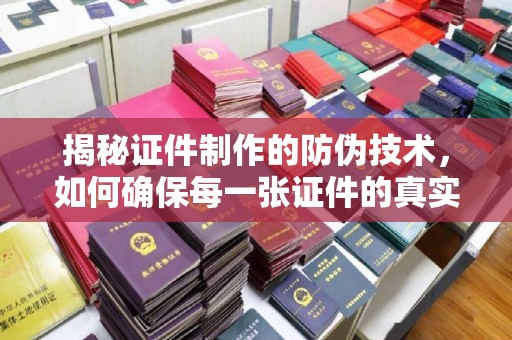 方山揭秘证件制作的防伪技术，如何确保每一张证件的真实性