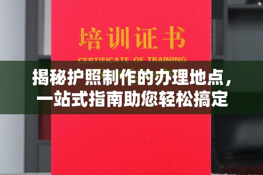 方山揭秘护照制作的办理地点，一站式指南助您轻松搞定