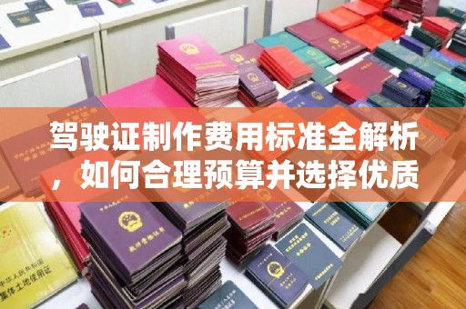 方山驾驶证制作费用标准全解析，如何合理预算并选择优质服务？